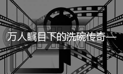 萬人矚目下的洗碗傳奇——一人碗，萬人觀紀(jì)實(shí)