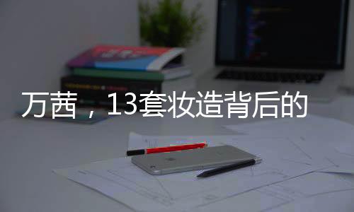 萬茜，13套妝造背后的61小時(shí)辛勤付出