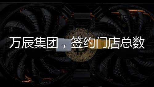 萬辰集團(tuán)，簽約門店總數(shù)突破15000家，開啟全新商業(yè)篇章