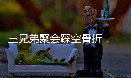 三兄弟聚會踩空骨折，一次意外的團聚引發(fā)關注