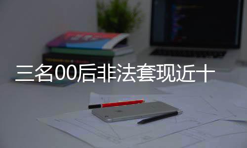 三名00后非法套現(xiàn)近十萬，警方迅速介入調(diào)查