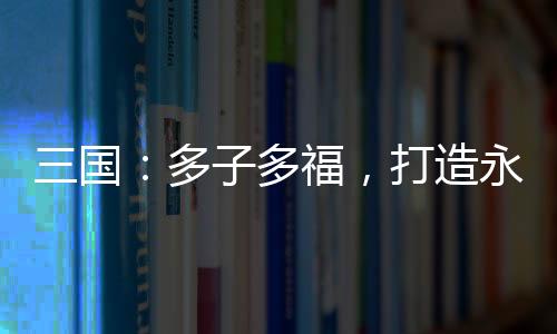 三國(guó)：多子多福，打造永恒運(yùn)朝！