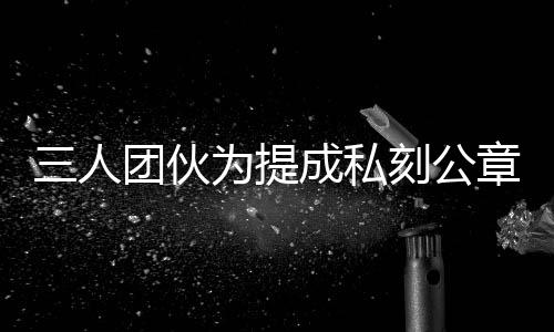 三人團(tuán)伙為提成私刻公章偽造七十份房產(chǎn)證明，涉嫌犯罪被警方依法查處