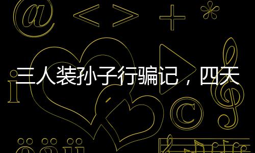 三人裝孫子行騙記，四天誘騙五十萬揭秘