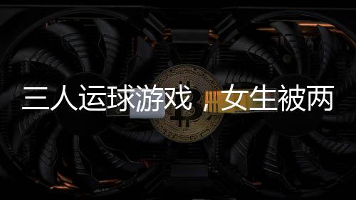 三人運(yùn)球游戲，女生被兩男生拖著跑——一項(xiàng)充滿趣味與挑戰(zhàn)的校園活動