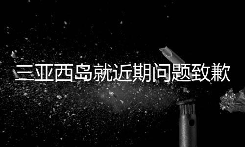 三亞西島就近期問(wèn)題致歉，修復(fù)與改進(jìn)并舉，致力于重塑旅游勝地形象