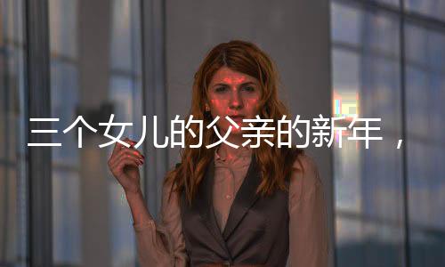 三個(gè)女兒的父親的新年，別樣的幸福年味