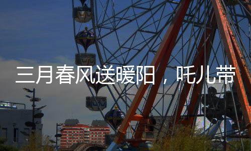 三月春風(fēng)送暖陽(yáng)，吒兒帶來(lái)的喜訊開啟全新篇章