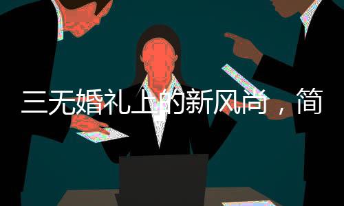 三無婚禮上的新風尚，簡約之美與真誠之誓——一位00后新娘的簡約婚禮發(fā)言