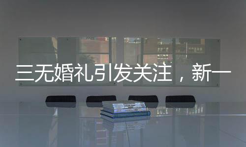 三無婚禮引發(fā)關(guān)注，新一代個性婚俗的挑戰(zhàn)與融合