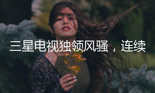 三星電視獨(dú)領(lǐng)風(fēng)騷，連續(xù)19年全球銷量冠軍之路揭秘