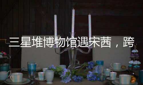 三星堆博物館遇宋茜，跨界文化的璀璨碰撞