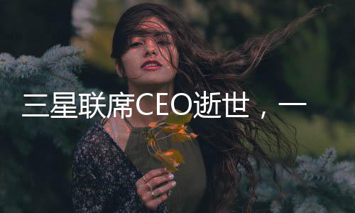 三星聯(lián)席CEO逝世，一代巨擘的消逝