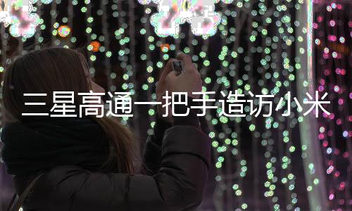 三星高通一把手造訪小米，一次備受矚目的科技巨頭間握手意味著什么？
