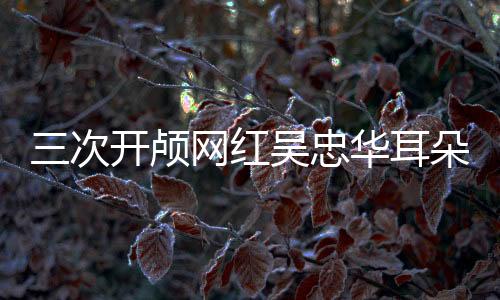 三次開顱網(wǎng)紅吳忠華耳朵內(nèi)又長東西，醫(yī)學挑戰(zhàn)與生命堅韌的較量