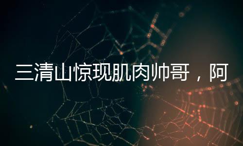 三清山驚現(xiàn)肌肉帥哥，阿姨笑容藏不住，網(wǎng)友爭(zhēng)相打卡探秘地！