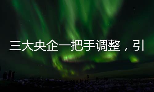 三大央企一把手調(diào)整，引領(lǐng)新一輪發(fā)展浪潮