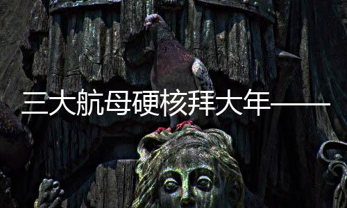 三大航母硬核拜大年——新年新氣象，中國(guó)海軍三大航母啟航新征程