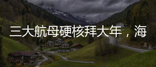 三大航母硬核拜大年，海上巨無(wú)霸共慶新春佳節(jié)
