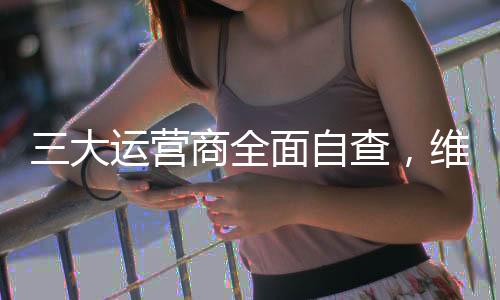 三大運營商全面自查，維護信息網(wǎng)絡安全穩(wěn)定