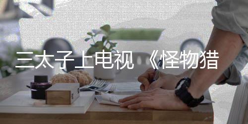 三太子上電視 《怪物獵人》系列將參加日本電視臺綜藝脫口秀節(jié)目