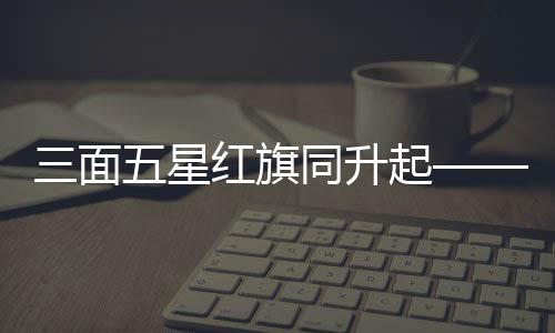 三面五星紅旗同升起——一場莊嚴(yán)神圣的儀式