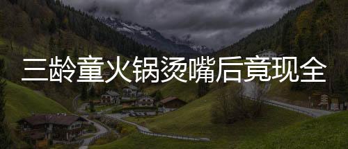 三齡童火鍋燙嘴后竟現(xiàn)全身潰爛驚現(xiàn)危機(jī)，醫(yī)者揭示治療之路