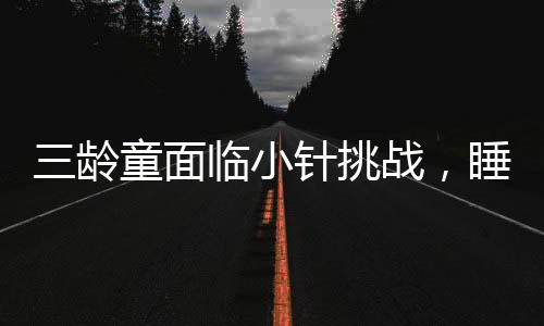 三齡童面臨小針挑戰(zhàn)，睡眠中的抵抗與家長(zhǎng)的應(yīng)對(duì)之道