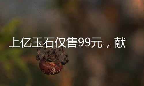 上億玉石僅售99元，獻(xiàn)給長者的珍貴禮物