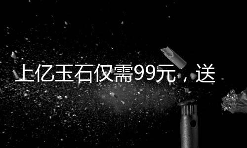 上億玉石僅需99元，送給老人傳遞關(guān)愛