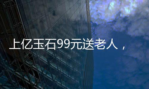 上億玉石99元送老人，一場溫情回饋社會的善舉
