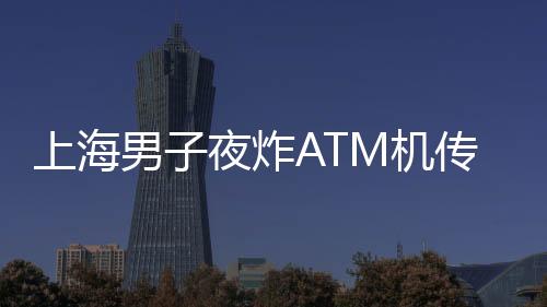 上海男子夜炸ATM機傳聞不實，真相揭曉