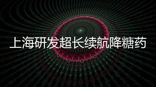 上海研發(fā)超長續(xù)航降糖藥獲批，糖尿病治療邁入新篇章
