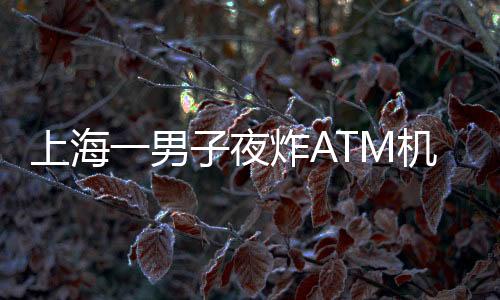 上海一男子夜炸ATM機？不實報道揭示真相