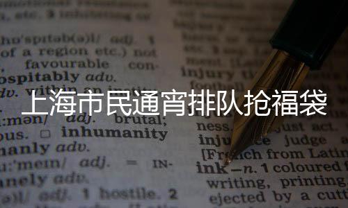 上海市民通宵排隊(duì)搶福袋，掀起新一輪消費(fèi)熱潮
