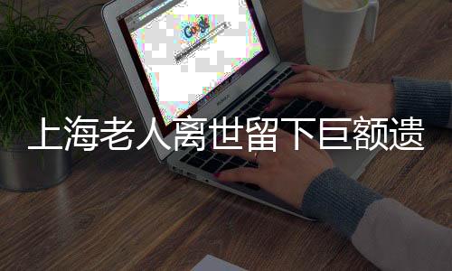 上海老人離世留下巨額遺產(chǎn)和房產(chǎn)，卻無人繼承引發(fā)社會(huì)關(guān)注