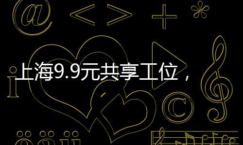 上海9.9元共享工位，激發(fā)創(chuàng)新經(jīng)濟(jì)的共享辦公新動(dòng)力