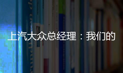 上汽大眾總經(jīng)理：我們的汽車標(biāo)準(zhǔn)比國產(chǎn)車高 在國內(nèi)降本機(jī)會(huì)多的是