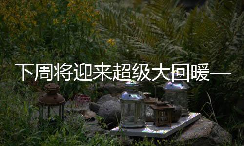 下周將迎來超級大回暖——氣象預(yù)測與應(yīng)對準(zhǔn)備