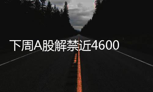 下周A股解禁近4600億元，市場(chǎng)將面臨怎樣的挑戰(zhàn)與機(jī)遇？
