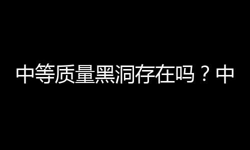 中等質(zhì)量黑洞存在嗎？中國天文學(xué)家研究發(fā)現(xiàn)直接證據(jù)