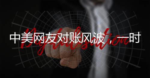 中美網(wǎng)友對賬風(fēng)波，一時爭議引發(fā)的深度思考