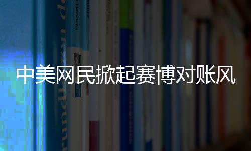 中美網(wǎng)民掀起賽博對(duì)賬風(fēng)潮