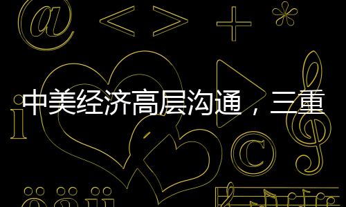 中美經(jīng)濟(jì)高層溝通，三重信號的解讀與啟示