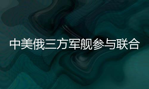 中美俄三方軍艦參與聯(lián)合軍演，深化國(guó)際安全合作
