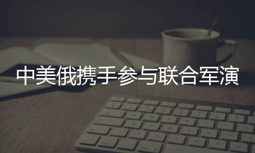 中美俄攜手參與聯(lián)合軍演，國際軍事合作的一二三三四五揭秘
