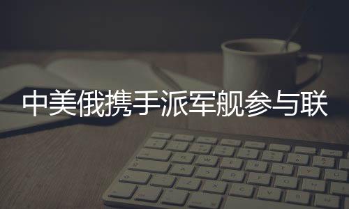 中美俄攜手派軍艦參與聯(lián)合軍演，三強(qiáng)合力共筑安全愿景