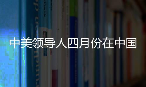 中美領(lǐng)導(dǎo)人四月份在中國(guó)會(huì)晤，中方回應(yīng)