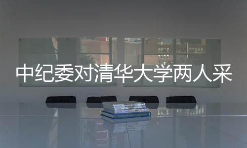中紀(jì)委對(duì)清華大學(xué)兩人采取留置措施，反腐風(fēng)暴再度引發(fā)關(guān)注