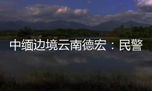 中緬邊境云南德宏：民警岳希才戍邊七年 用心守護國與家